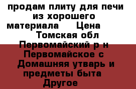 продам плиту для печи из хорошего  материала . › Цена ­ 3 000 - Томская обл., Первомайский р-н, Первомайское с. Домашняя утварь и предметы быта » Другое   